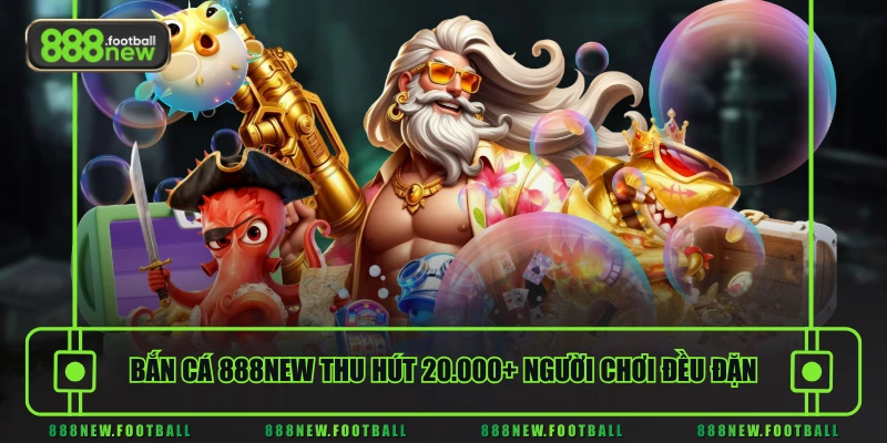 Bắn cá 888NEW thu hút 20.000+ người chơi đều đặn