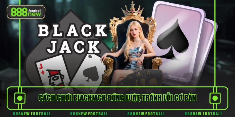 Cách chơi Blackjack đúng luật, tránh lỗi cơ bản