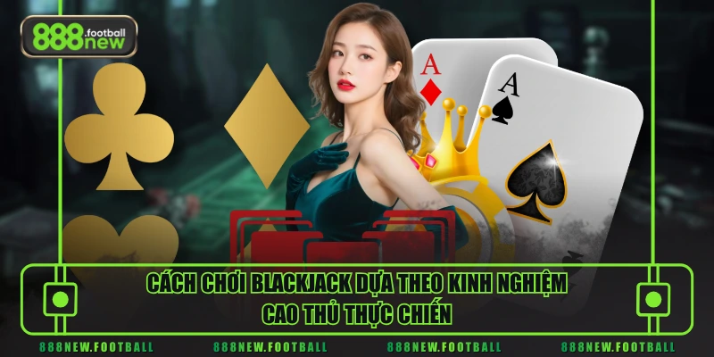 Cách chơi Blackjack dựa theo kinh nghiệm cao thủ thực chiến